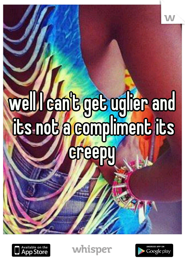 well I can't get uglier and its not a compliment its creepy 