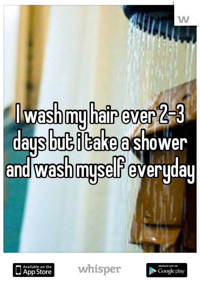 I wash my hair ever 2-3 days but i take a shower and wash myself everyday