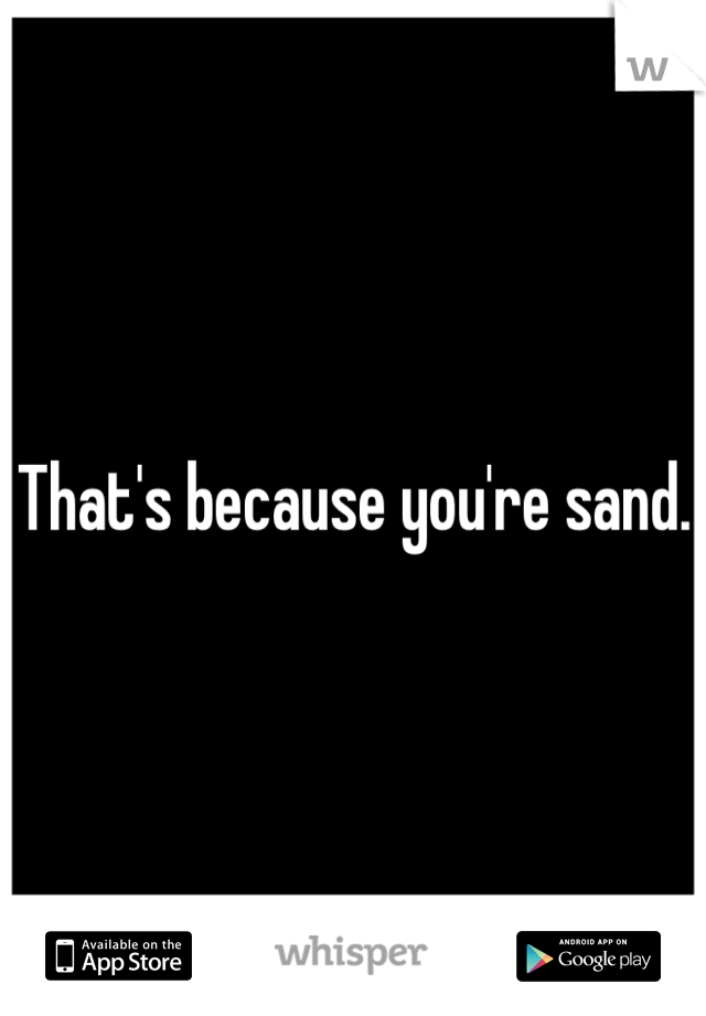 That's because you're sand. 