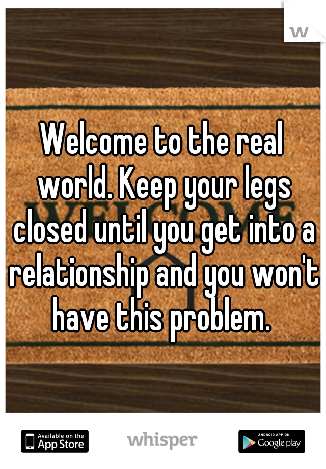 Welcome to the real world. Keep your legs closed until you get into a relationship and you won't have this problem. 