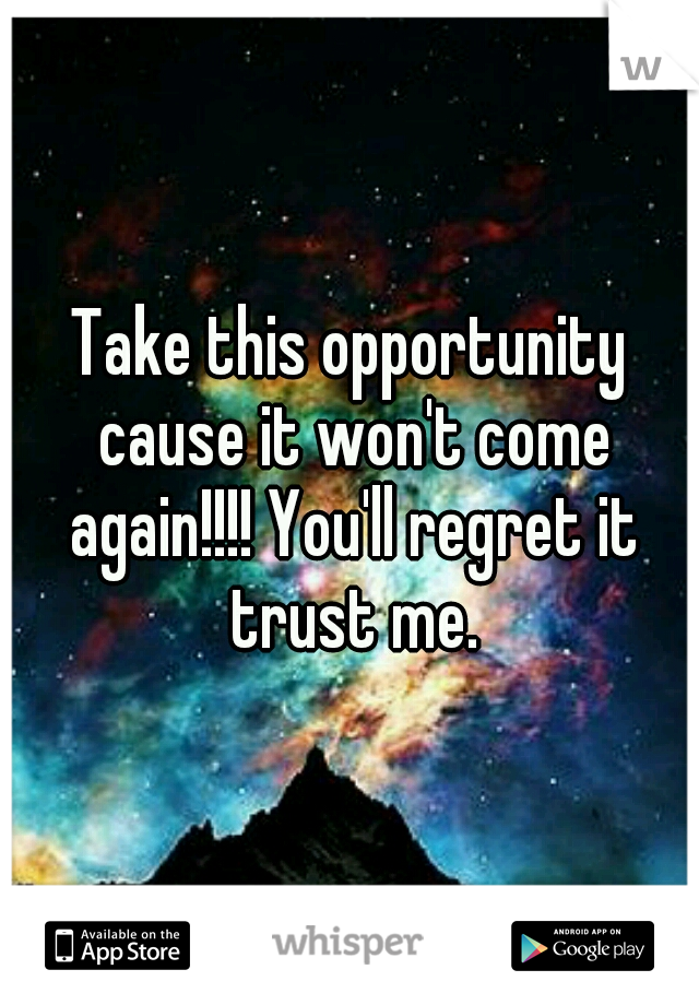 Take this opportunity cause it won't come again!!!! You'll regret it trust me.
