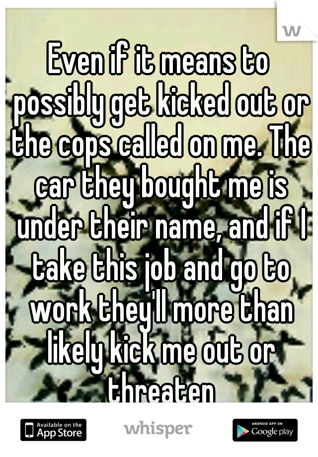 Even if it means to possibly get kicked out or the cops called on me. The car they bought me is under their name, and if I take this job and go to work they'll more than likely kick me out or threaten