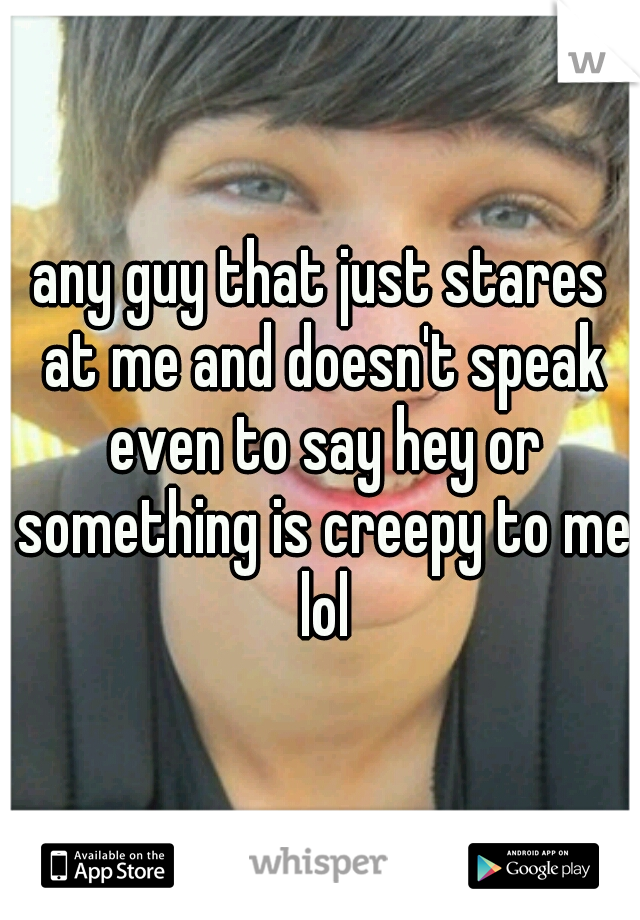 any guy that just stares at me and doesn't speak even to say hey or something is creepy to me lol