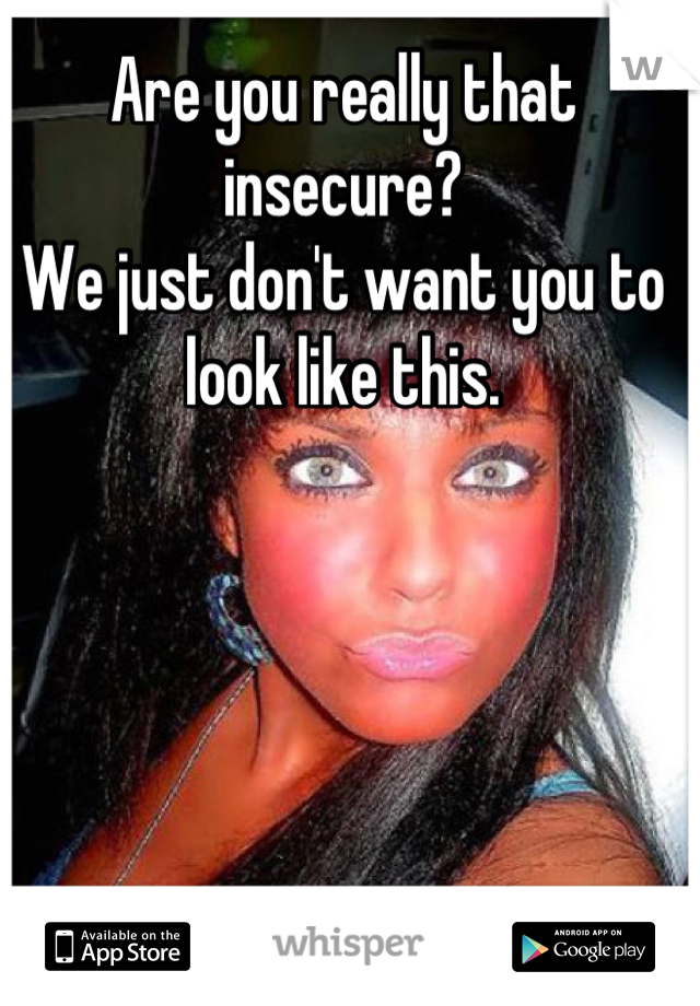 Are you really that insecure?
We just don't want you to look like this.
