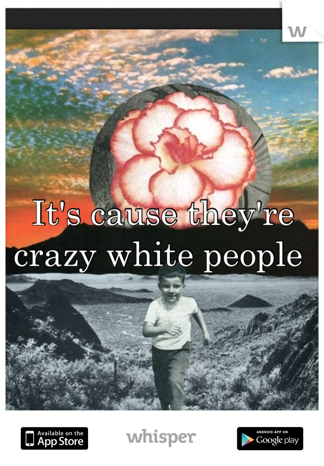 It's cause they're crazy white people 