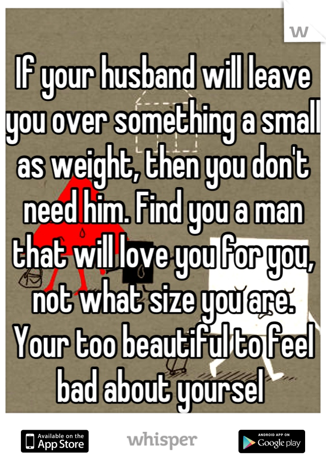 If your husband will leave you over something a small as weight, then you don't need him. Find you a man that will love you for you, not what size you are. Your too beautiful to feel bad about yoursel 