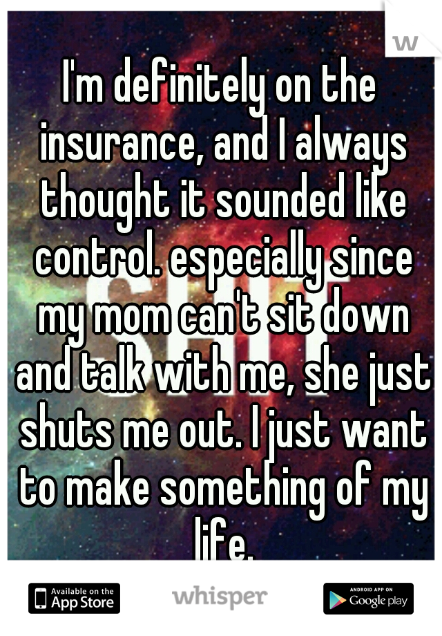 I'm definitely on the insurance, and I always thought it sounded like control. especially since my mom can't sit down and talk with me, she just shuts me out. I just want to make something of my life.