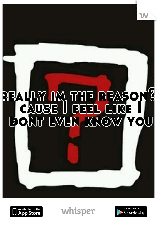really im the reason? cause I feel like I dont even know you