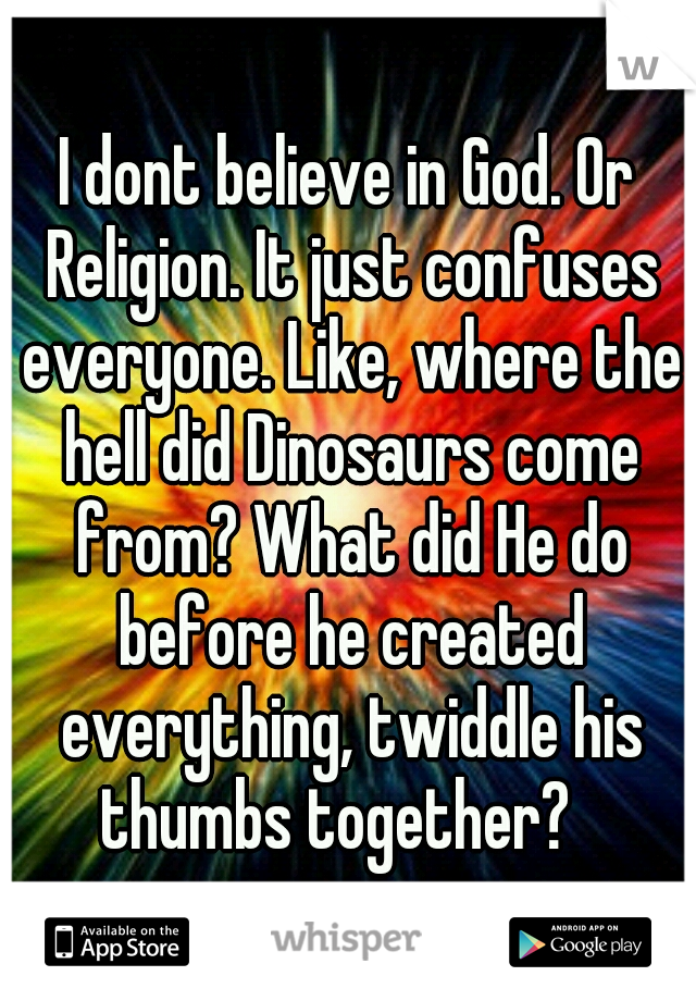I dont believe in God. Or Religion. It just confuses everyone. Like, where the hell did Dinosaurs come from? What did He do before he created everything, twiddle his thumbs together?
