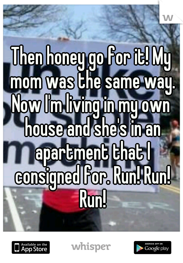 Then honey go for it! My mom was the same way. Now I'm living in my own  house and she's in an apartment that I consigned for. Run! Run! Run!