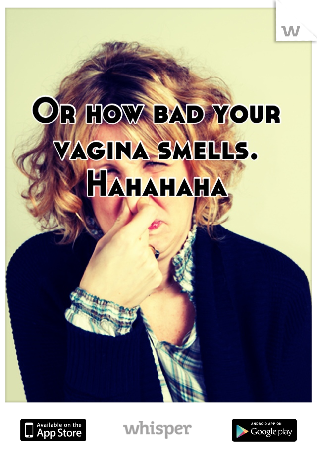 Or how bad your vagina smells. Hahahaha