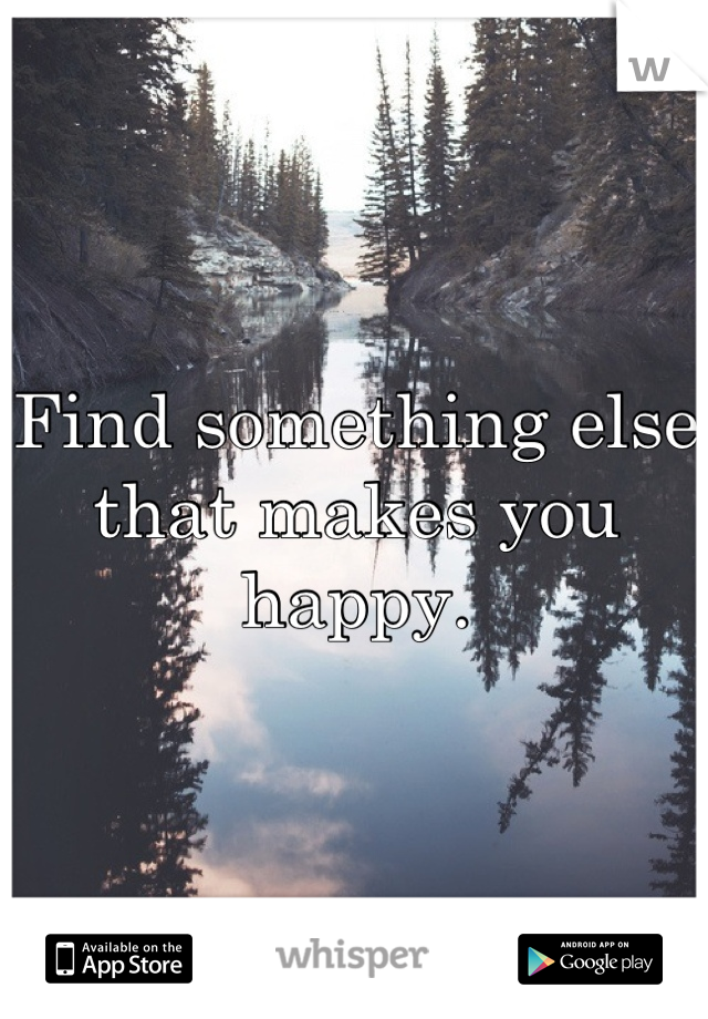 Find something else that makes you happy.
