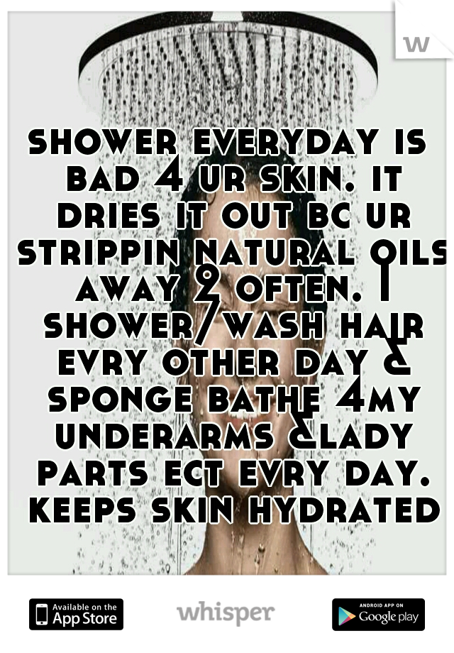 shower everyday is bad 4 ur skin. it dries it out bc ur strippin natural oils away 2 often. I shower/wash hair evry other day & sponge bathe 4my underarms &lady parts ect evry day. keeps skin hydrated