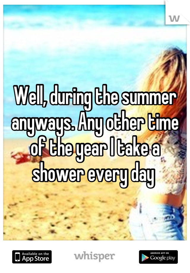 Well, during the summer anyways. Any other time of the year I take a shower every day 