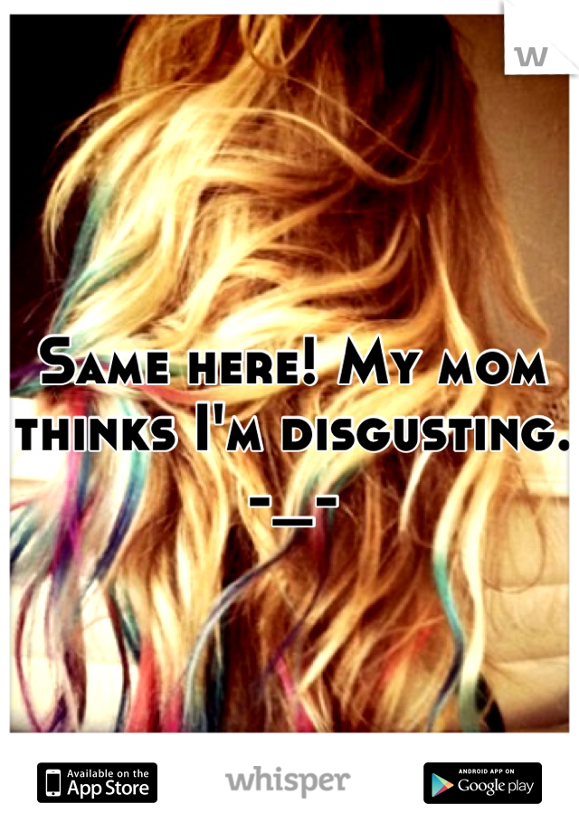 Same here! My mom thinks I'm disgusting.
-_-
