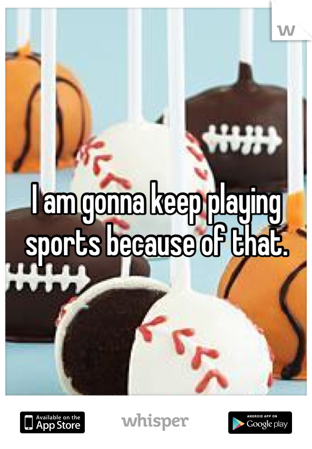 I am gonna keep playing sports because of that.