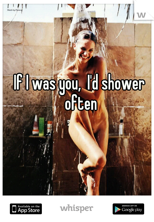 If I was you,  I'd shower often