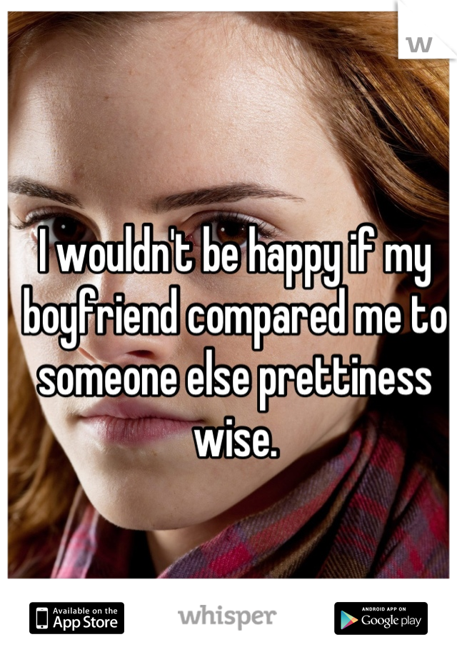 I wouldn't be happy if my boyfriend compared me to someone else prettiness wise.