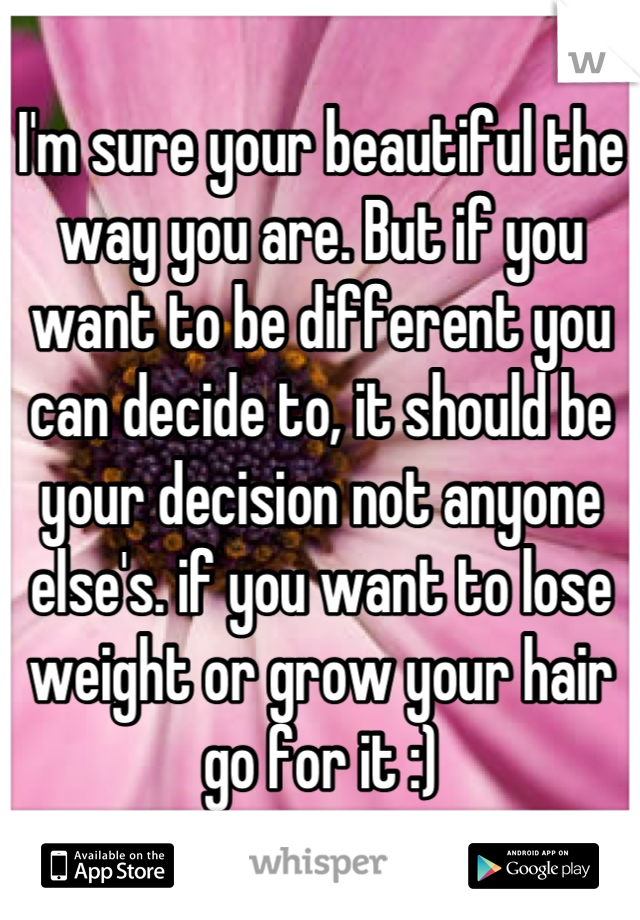 I'm sure your beautiful the way you are. But if you want to be different you can decide to, it should be your decision not anyone else's. if you want to lose weight or grow your hair go for it :)