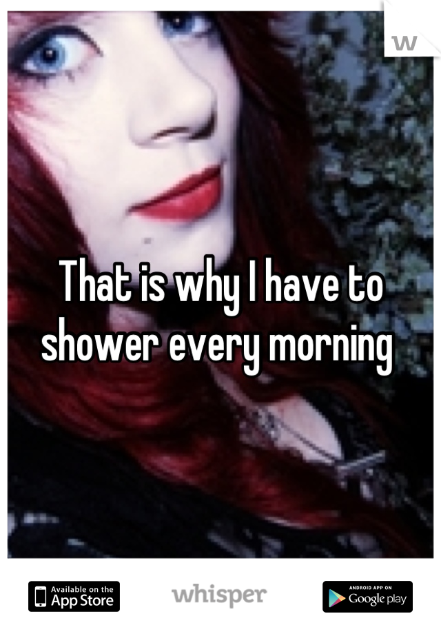 That is why I have to shower every morning 