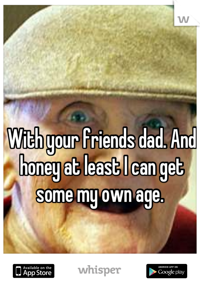 With your friends dad. And honey at least I can get some my own age. 