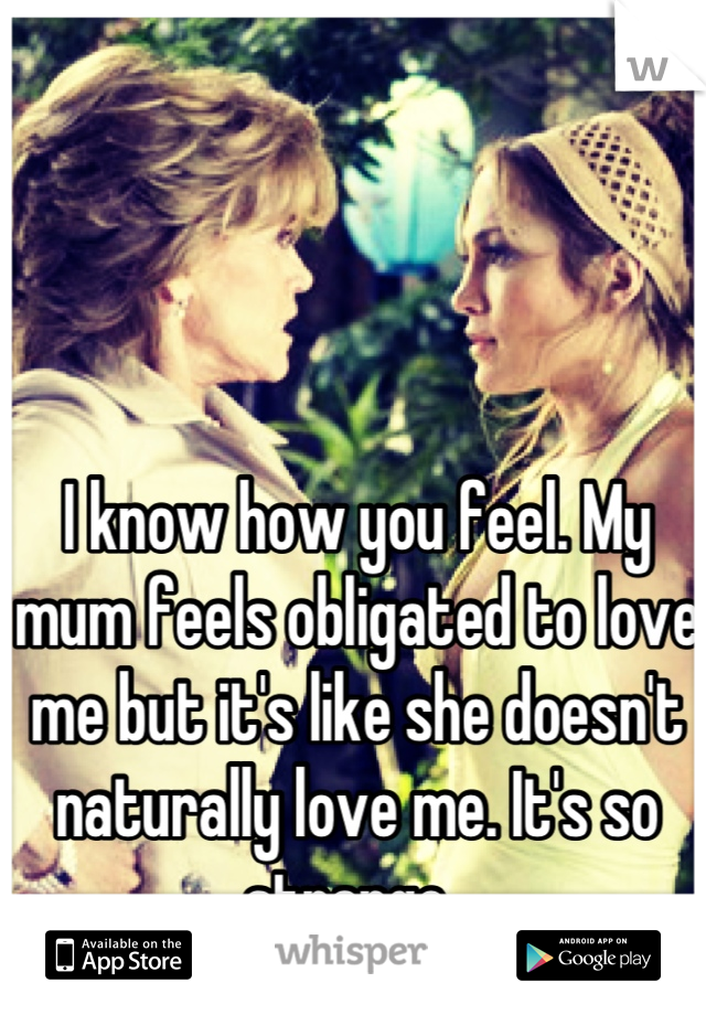 I know how you feel. My mum feels obligated to love me but it's like she doesn't naturally love me. It's so strange. 