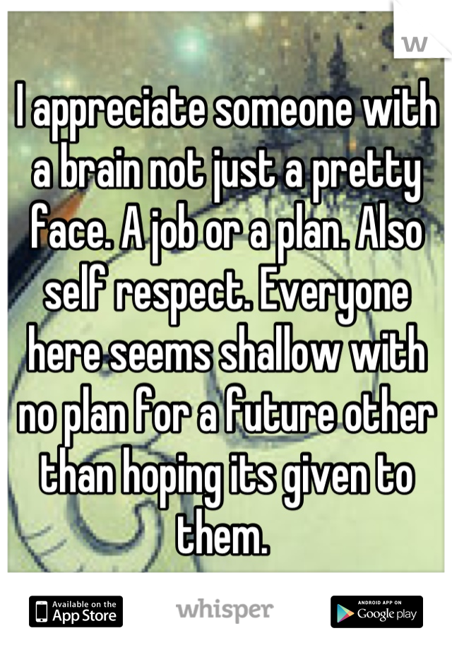 I appreciate someone with a brain not just a pretty face. A job or a plan. Also self respect. Everyone here seems shallow with no plan for a future other than hoping its given to them. 