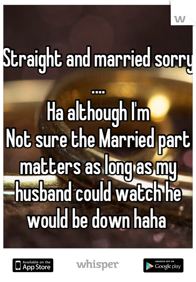 Straight and married sorry
....
Ha although I'm
Not sure the Married part matters as long as my husband could watch he would be down haha 