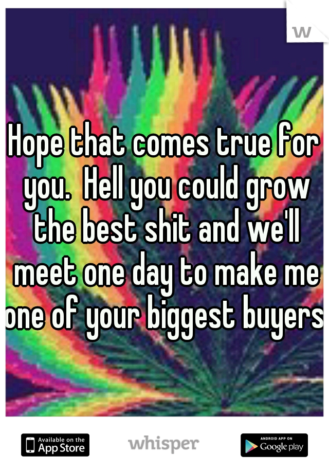 Hope that comes true for you.  Hell you could grow the best shit and we'll meet one day to make me one of your biggest buyers. 