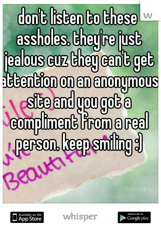 don't listen to these assholes. they're just jealous cuz they can't get attention on an anonymous site and you got a compliment from a real person. keep smiling :)