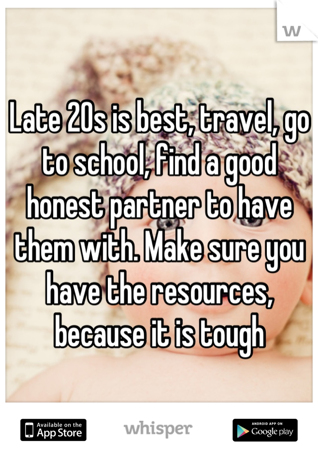 Late 20s is best, travel, go to school, find a good honest partner to have them with. Make sure you have the resources, because it is tough