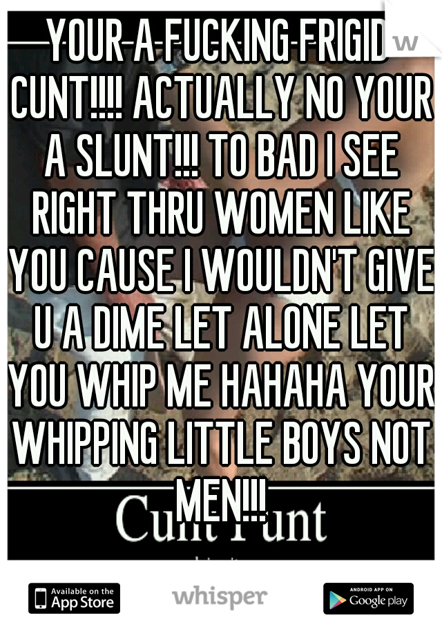 YOUR A FUCKING FRIGID CUNT!!!! ACTUALLY NO YOUR A SLUNT!!! TO BAD I SEE RIGHT THRU WOMEN LIKE YOU CAUSE I WOULDN'T GIVE U A DIME LET ALONE LET YOU WHIP ME HAHAHA YOUR WHIPPING LITTLE BOYS NOT MEN!!!