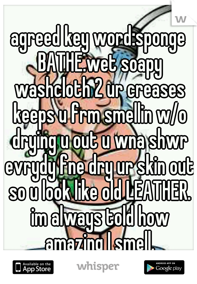 agreed key word:sponge BATHE.wet soapy washcloth 2 ur creases keeps u frm smellin w/o drying u out u wna shwr evrydy fne dry ur skin out so u look like old LEATHER. im always told how amazing I smell.