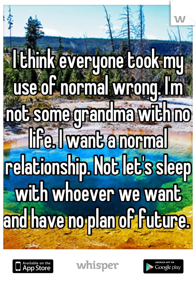 I think everyone took my use of normal wrong. I'm not some grandma with no life. I want a normal relationship. Not let's sleep with whoever we want and have no plan of future. 