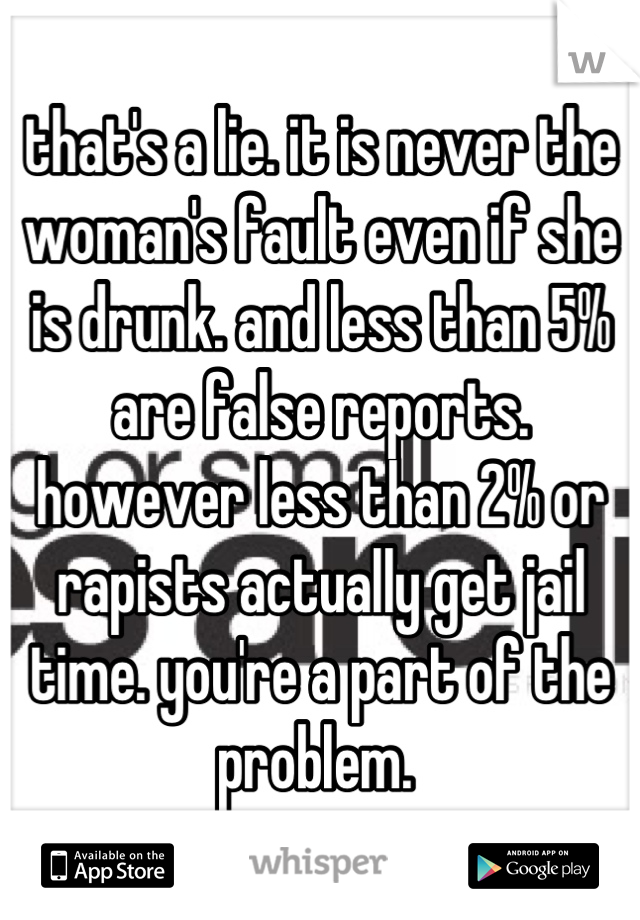 that's a lie. it is never the woman's fault even if she is drunk. and less than 5% are false reports. however less than 2% or rapists actually get jail time. you're a part of the problem. 