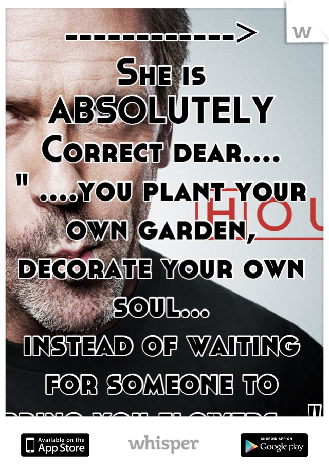 ------------>
She is 
ABSOLUTELY
Correct dear....
" ....you plant your own garden, 
decorate your own soul...
instead of waiting for someone to
bring you flowers..."
