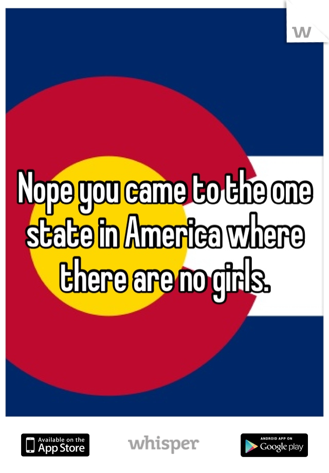 Nope you came to the one state in America where there are no girls.