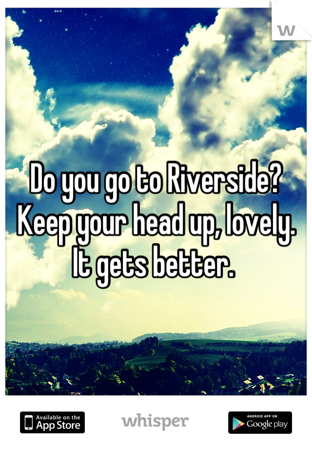 Do you go to Riverside?
Keep your head up, lovely. 
It gets better. 