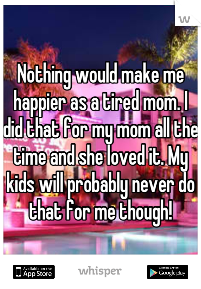 Nothing would make me happier as a tired mom. I did that for my mom all the time and she loved it. My kids will probably never do that for me though!