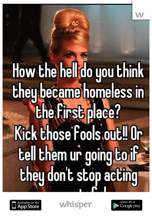 How the hell do you think they became homeless in the first place?
