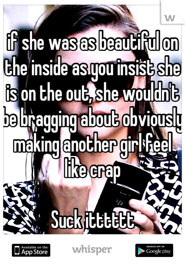 if she was as beautiful on the inside as you insist she is on the out, she wouldn't be bragging about obviously making another girl feel like crap

Suck itttttt