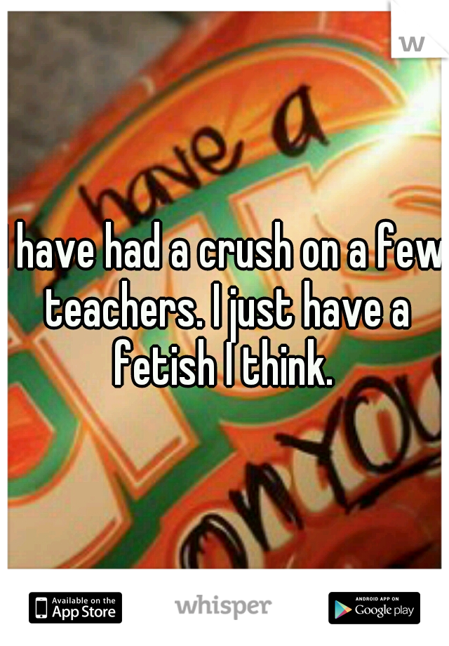 I have had a crush on a few teachers. I just have a fetish I think. 
