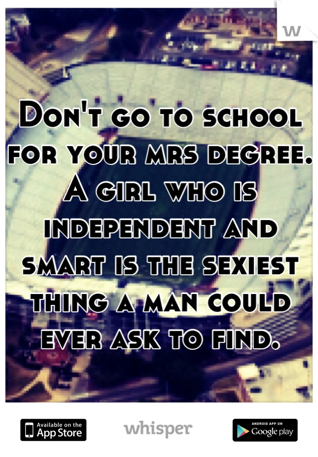 Don't go to school for your mrs degree. A girl who is independent and smart is the sexiest thing a man could ever ask to find.