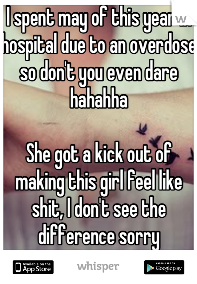 I spent may of this year in hospital due to an overdose so don't you even dare hahahha

She got a kick out of making this girl feel like shit, I don't see the difference sorry
She's ugly, end of