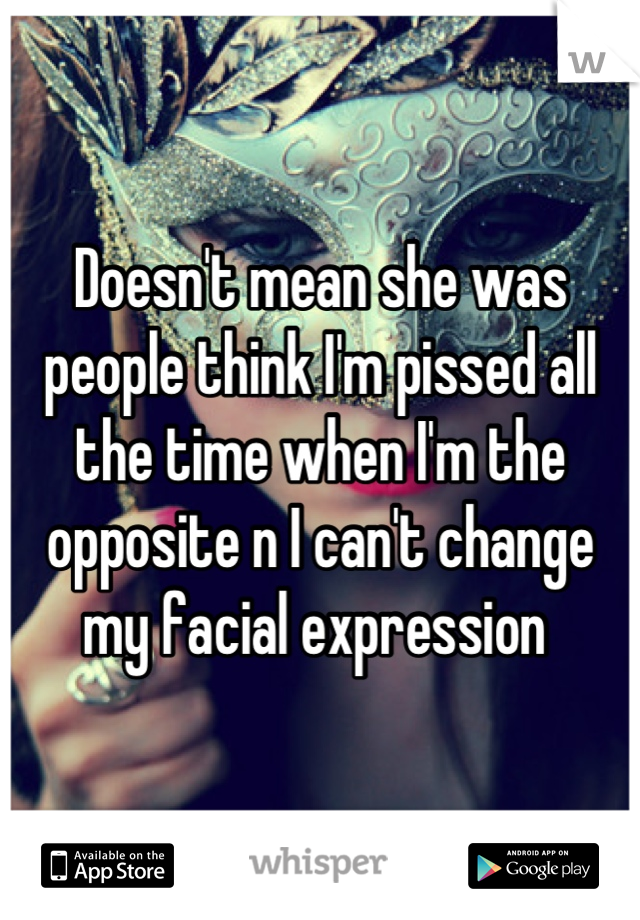 Doesn't mean she was people think I'm pissed all the time when I'm the opposite n I can't change my facial expression 