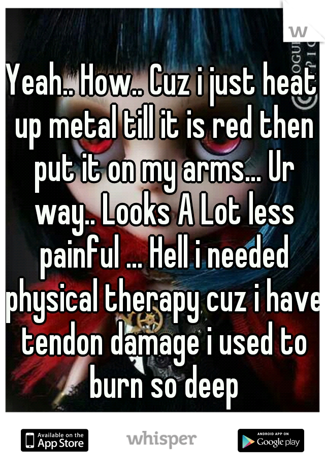 Yeah.. How.. Cuz i just heat up metal till it is red then put it on my arms... Ur way.. Looks A Lot less painful ... Hell i needed physical therapy cuz i have tendon damage i used to burn so deep