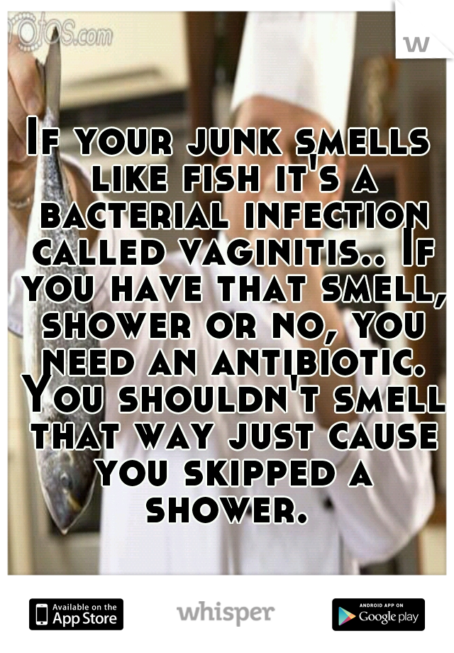 If your junk smells like fish it's a bacterial infection called vaginitis.. If you have that smell, shower or no, you need an antibiotic. You shouldn't smell that way just cause you skipped a shower. 
