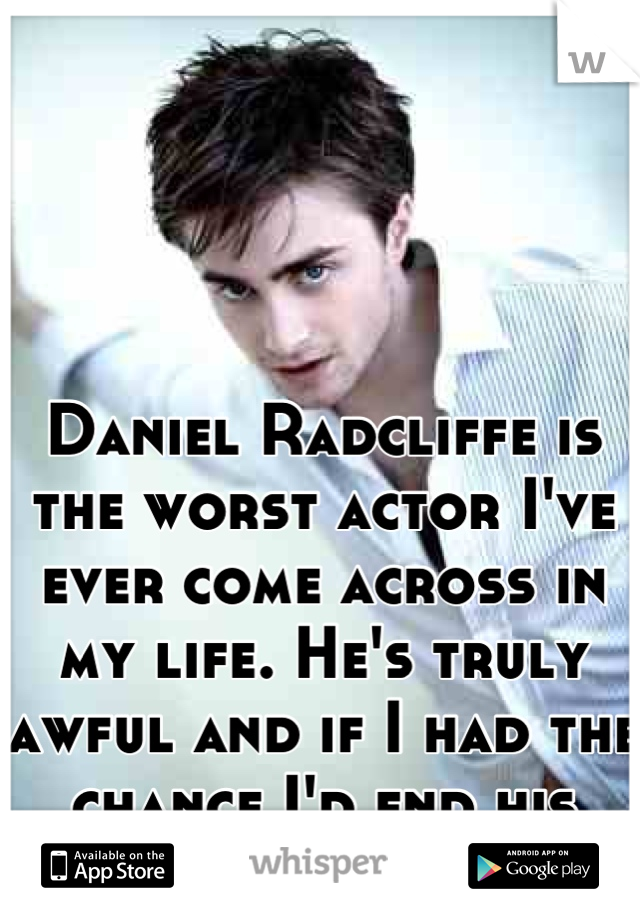 Daniel Radcliffe is the worst actor I've ever come across in my life. He's truly awful and if I had the chance I'd end his career for good
