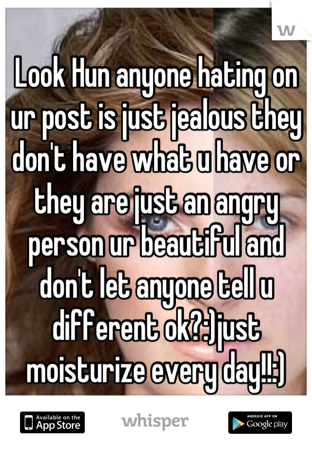Look Hun anyone hating on ur post is just jealous they don't have what u have or they are just an angry person ur beautiful and don't let anyone tell u different ok?:)just moisturize every day!!:)