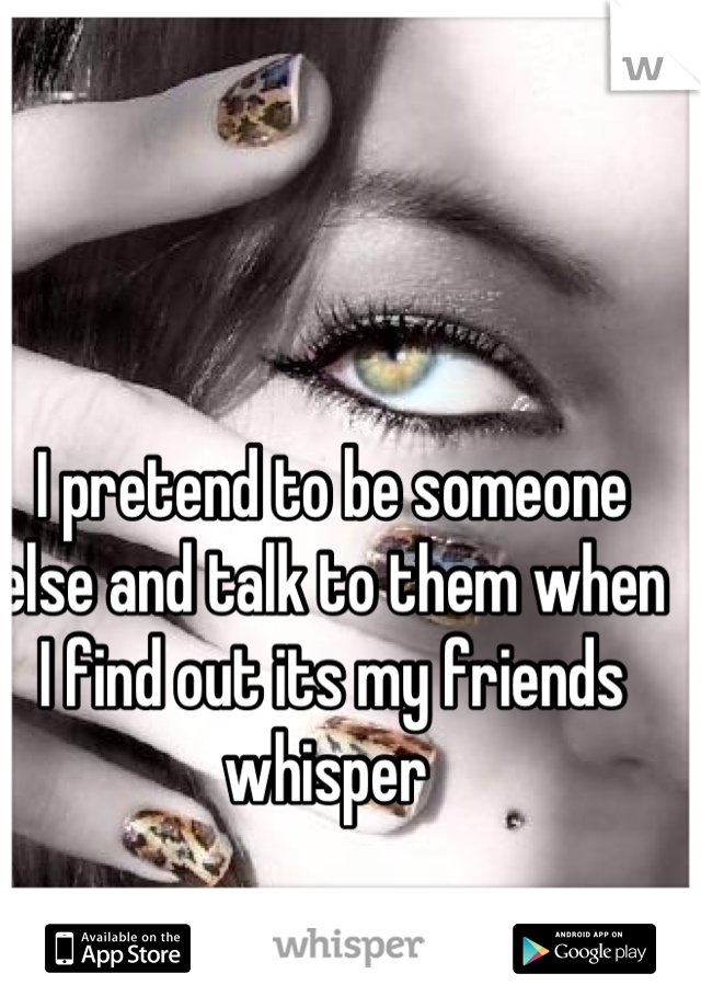 I pretend to be someone else and talk to them when I find out its my friends whisper 
